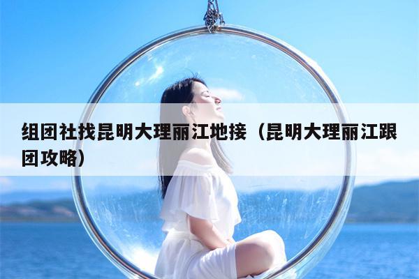 组团社找昆明大理丽江地接（昆明大理丽江跟团攻略）