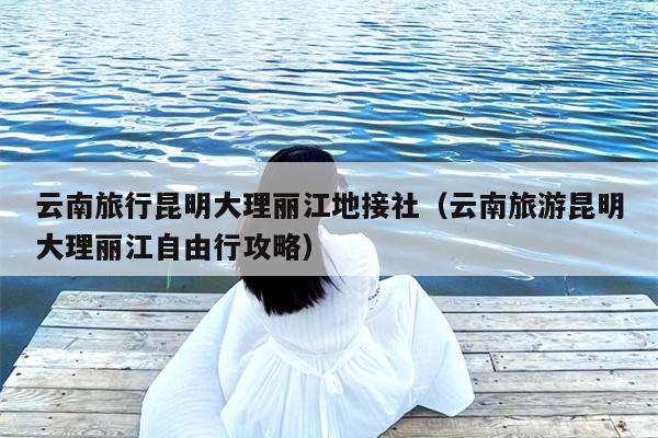 云南旅行昆明大理丽江地接社（云南旅游昆明大理丽江自由行攻略）