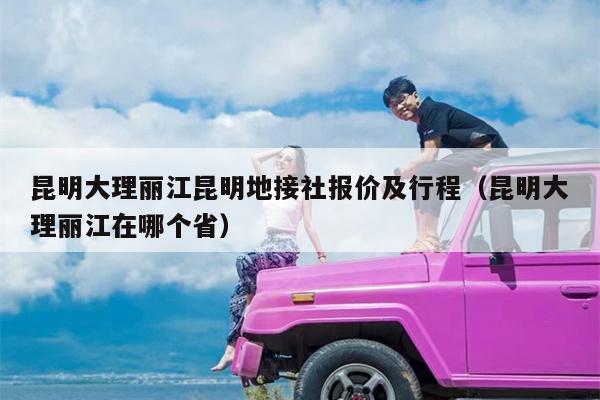 昆明大理丽江昆明地接社报价及行程（昆明大理丽江在哪个省）