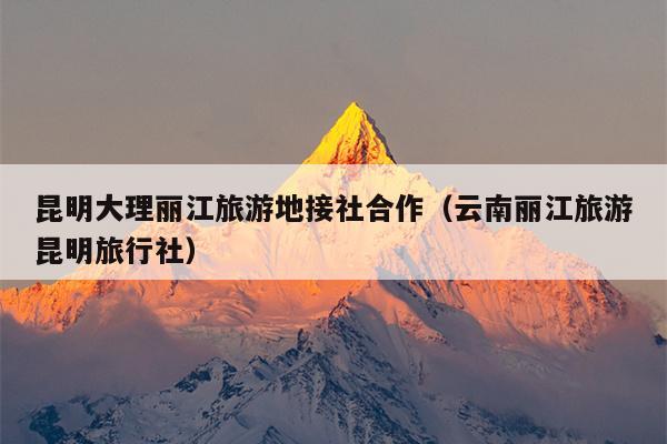 昆明大理丽江旅游地接社合作（云南丽江旅游昆明旅行社）