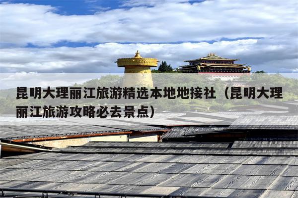 昆明大理丽江旅游精选本地地接社（昆明大理丽江旅游攻略必去景点）