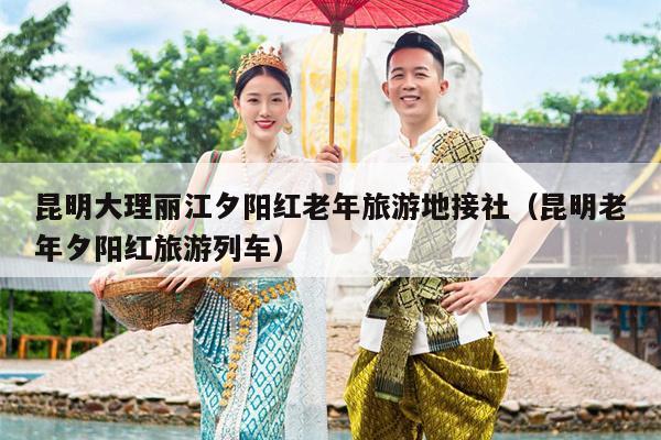 昆明大理丽江夕阳红老年旅游地接社（昆明老年夕阳红旅游列车）