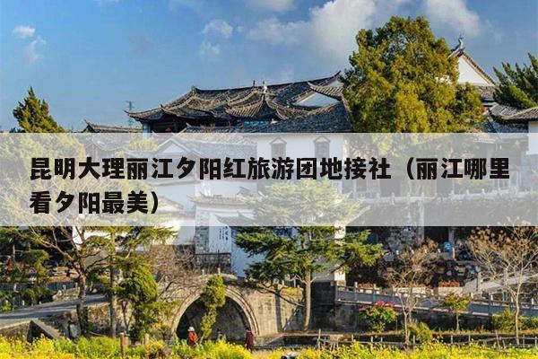 昆明大理丽江夕阳红旅游团地接社（丽江哪里看夕阳最美）