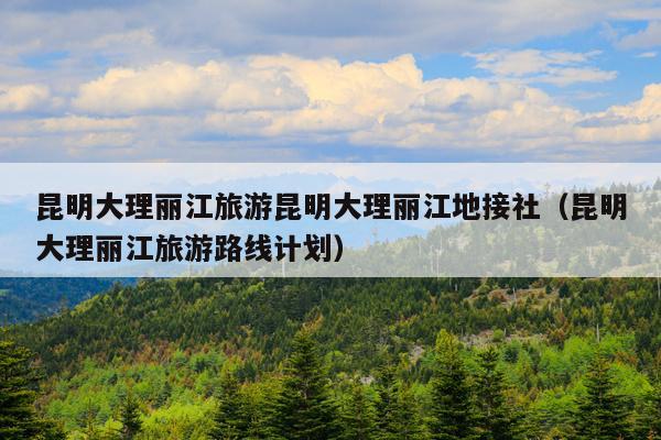 昆明大理丽江旅游昆明大理丽江地接社（昆明大理丽江旅游路线计划）