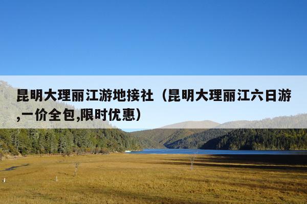 昆明大理丽江游地接社（昆明大理丽江六日游,一价全包,限时优惠）