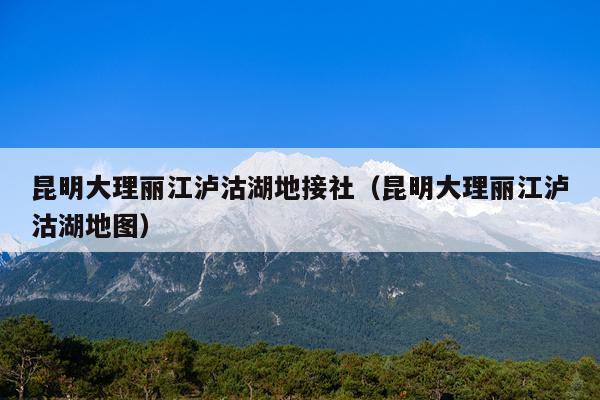 昆明大理丽江泸沽湖地接社（昆明大理丽江泸沽湖地图）
