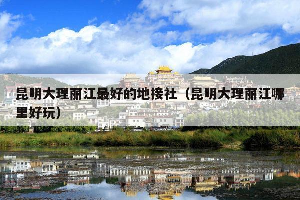 昆明大理丽江最好的地接社（昆明大理丽江哪里好玩）