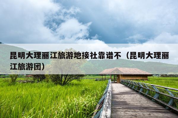 昆明大理丽江旅游地接社靠谱不（昆明大理丽江旅游团）