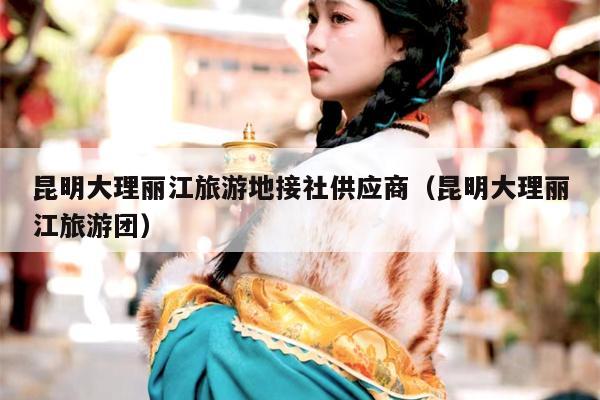 昆明大理丽江旅游地接社供应商（昆明大理丽江旅游团）