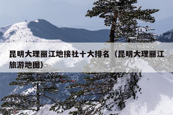 昆明大理丽江地接社十大排名（昆明大理丽江旅游地图）