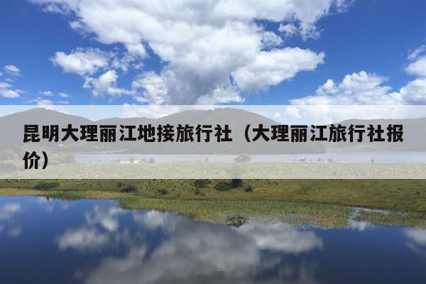 昆明大理丽江地接旅行社（大理丽江旅行社报价）