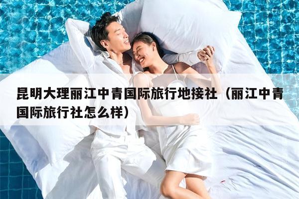 昆明大理丽江中青国际旅行地接社（丽江中青国际旅行社怎么样）