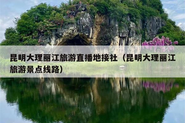 昆明大理丽江旅游直播地接社（昆明大理丽江旅游景点线路）