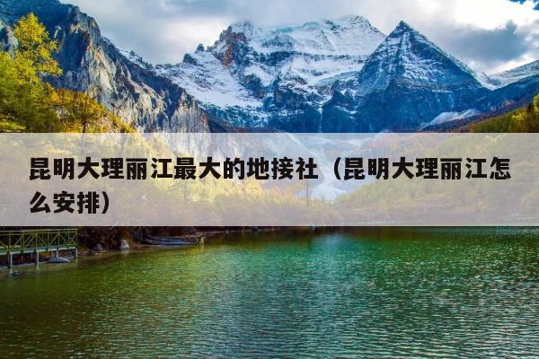 昆明大理丽江最大的地接社（昆明大理丽江怎么安排）