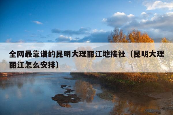 全网最靠谱的昆明大理丽江地接社（昆明大理丽江怎么安排）