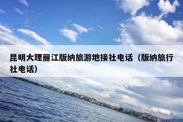 昆明大理丽江版纳旅游地接社电话（版纳旅行社电话）