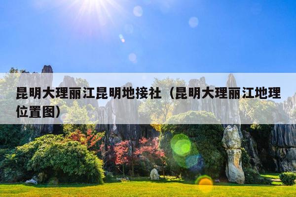 昆明大理丽江昆明地接社（昆明大理丽江地理位置图）