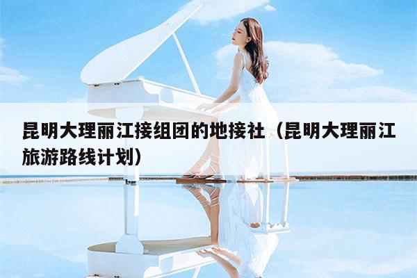 昆明大理丽江接组团的地接社（昆明大理丽江旅游路线计划）