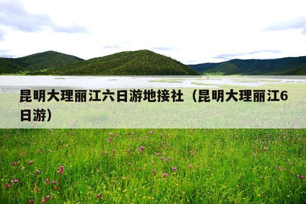 昆明大理丽江六日游地接社（昆明大理丽江6日游）