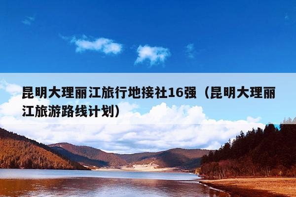 昆明大理丽江旅行地接社16强（昆明大理丽江旅游路线计划）