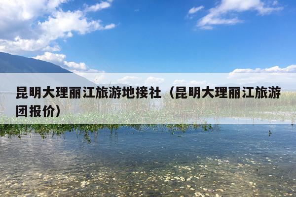 昆明大理丽江旅游地接社（昆明大理丽江旅游团报价）