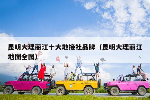 昆明大理丽江十大地接社品牌（昆明大理丽江地图全图）