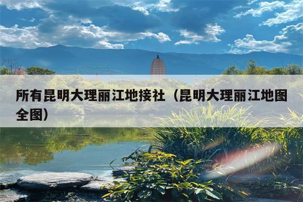 所有昆明大理丽江地接社（昆明大理丽江地图全图）