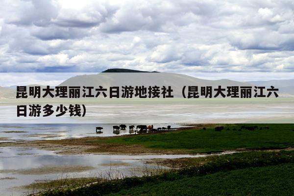 昆明大理丽江六日游地接社（昆明大理丽江六日游多少钱）