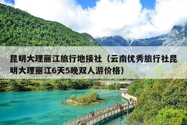 昆明大理丽江旅行地接社（云南优秀旅行社昆明大理丽江6天5晚双人游价格）