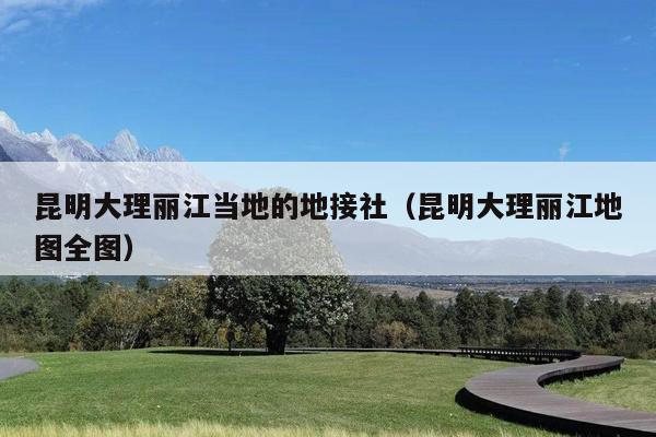 昆明大理丽江当地的地接社（昆明大理丽江地图全图）