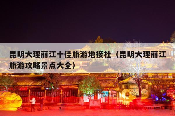 昆明大理丽江十佳旅游地接社（昆明大理丽江旅游攻略景点大全）