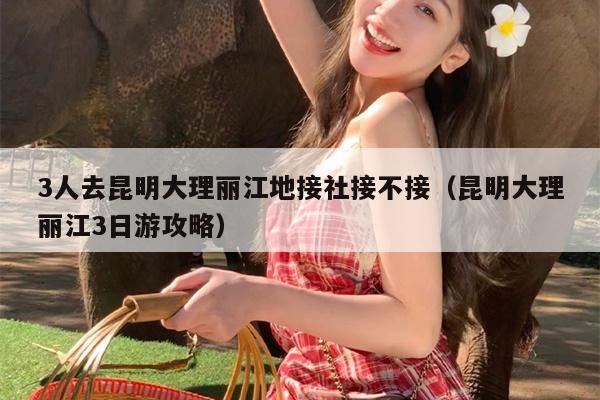 3人去昆明大理丽江地接社接不接(昆明大理丽江3日游攻略)