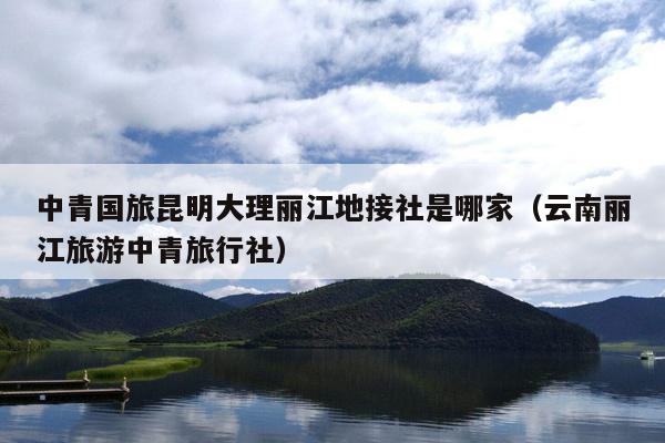 中青国旅昆明大理丽江地接社是哪家（云南丽江旅游中青旅行社）