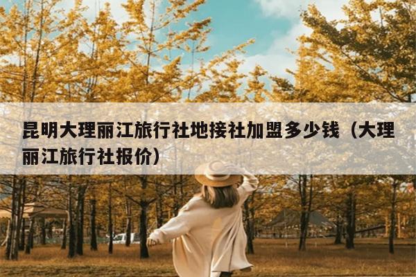 昆明大理丽江旅行社地接社加盟多少钱（大理丽江旅行社报价）