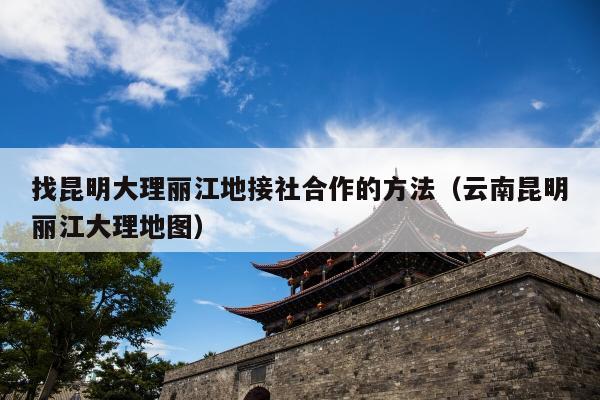 找昆明大理丽江地接社合作的方法（云南昆明丽江大理地图）