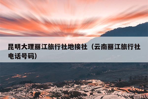 昆明大理丽江旅行社地接社(云南丽江旅行社电话号码)