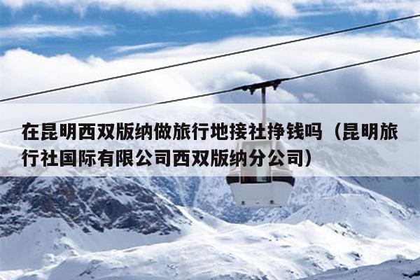 在昆明西双版纳做旅行地接社挣钱吗（昆明旅行社国际有限公司西双版纳分公司）