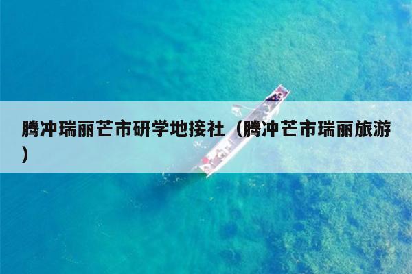 腾冲瑞丽芒市研学地接社（腾冲芒市瑞丽旅游）