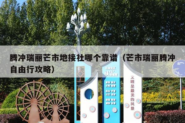 腾冲瑞丽芒市地接社哪个靠谱（芒市瑞丽腾冲自由行攻略）