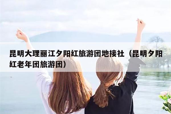 昆明大理丽江夕阳红旅游团地接社（昆明夕阳红老年团旅游团）