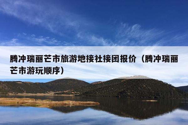 腾冲瑞丽芒市旅游地接社接团报价（腾冲瑞丽芒市游玩顺序）