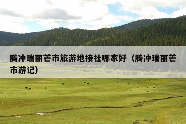 腾冲瑞丽芒市旅游地接社哪家好（腾冲瑞丽芒市游记）