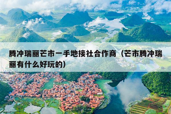 腾冲瑞丽芒市一手地接社合作商（芒市腾冲瑞丽有什么好玩的）