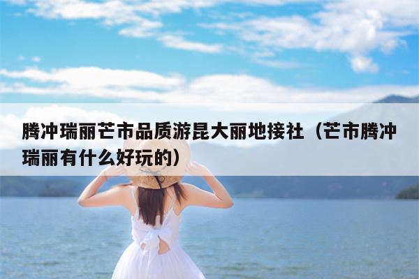 腾冲瑞丽芒市品质游昆大丽地接社（芒市腾冲瑞丽有什么好玩的）