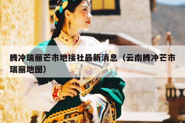 腾冲瑞丽芒市地接社最新消息（云南腾冲芒市瑞丽地图）