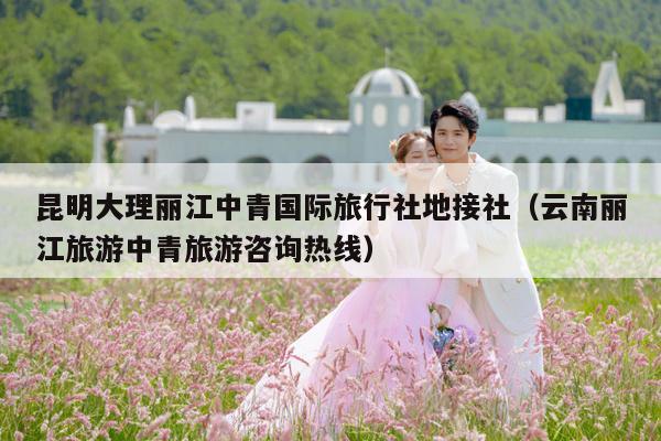 昆明大理丽江中青国际旅行社地接社（云南丽江旅游中青旅游咨询热线）