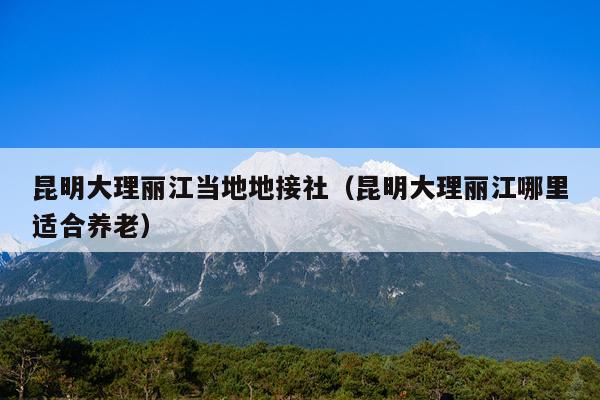 昆明大理丽江当地地接社（昆明大理丽江哪里适合养老）