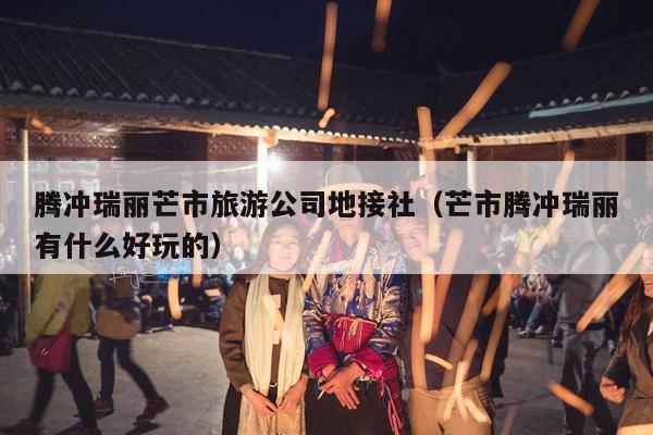 腾冲瑞丽芒市旅游公司地接社（芒市腾冲瑞丽有什么好玩的）