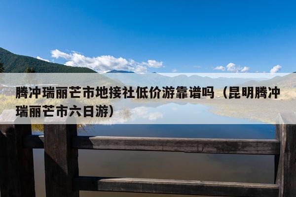 腾冲瑞丽芒市地接社低价游靠谱吗（昆明腾冲瑞丽芒市六日游）