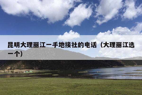 昆明大理丽江一手地接社的电话(大理丽江选一个)